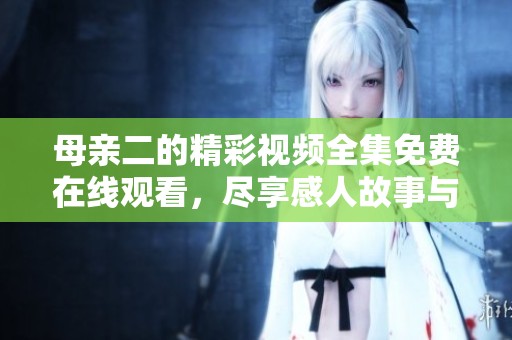 母亲二的精彩视频全集免费在线观看，尽享感人故事与情感交织