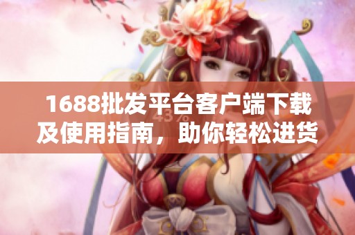1688批发平台客户端下载及使用指南，助你轻松进货