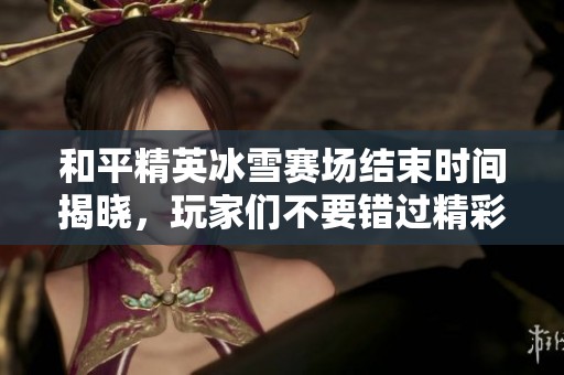和平精英冰雪赛场结束时间揭晓，玩家们不要错过精彩赛事与丰厚奖励的机会！