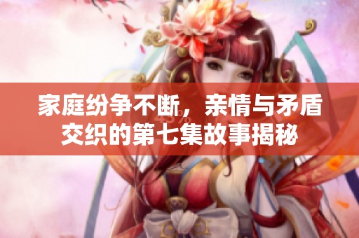 家庭纷争不断，亲情与矛盾交织的第七集故事揭秘