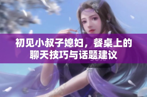初见小叔子媳妇，餐桌上的聊天技巧与话题建议