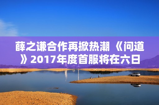 薛之谦合作再掀热潮 《问道》2017年度首服将在六日内盛大开启