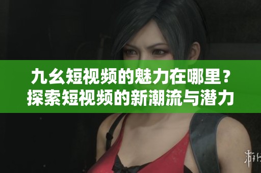 九幺短视频的魅力在哪里？探索短视频的新潮流与潜力