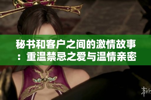秘书和客户之间的激情故事：重温禁忌之爱与温情亲密时刻
