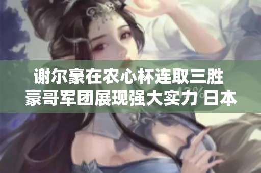 谢尔豪在农心杯连取三胜 豪哥军团展现强大实力 日本队面临严峻挑战迫在眉睫