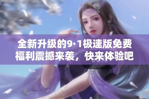 全新升级的9·1极速版免费福利震撼来袭，快来体验吧！