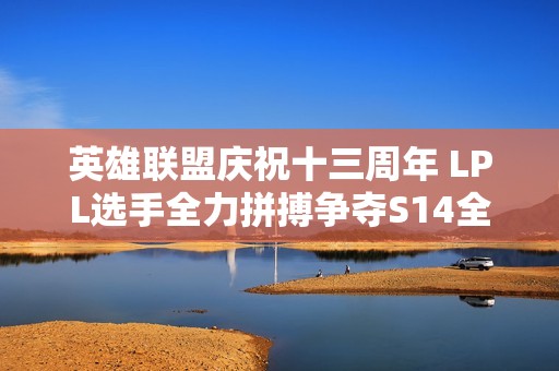 英雄联盟庆祝十三周年 LPL选手全力拼搏争夺S14全球总决赛入场资格
