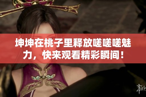坤坤在桃子里释放嗟嗟嗟魅力，快来观看精彩瞬间！