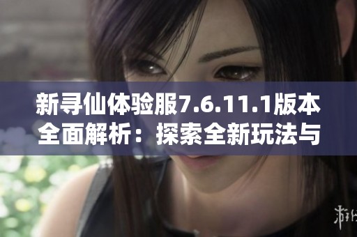 新寻仙体验服7.6.11.1版本全面解析：探索全新玩法与优化内容的详细解读