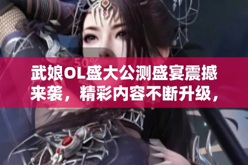 武娘OL盛大公测盛宴震撼来袭，精彩内容不断升级，热血冒险旅程即将开启