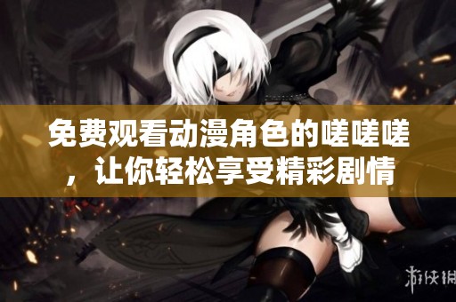 免费观看动漫角色的嗟嗟嗟，让你轻松享受精彩剧情