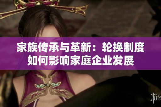 家族传承与革新：轮换制度如何影响家庭企业发展