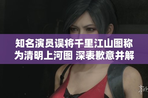 知名演员误将千里江山图称为清明上河图 深表歉意并解释相关背景