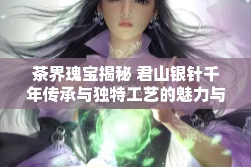 茶界瑰宝揭秘 君山银针千年传承与独特工艺的魅力与价值解析