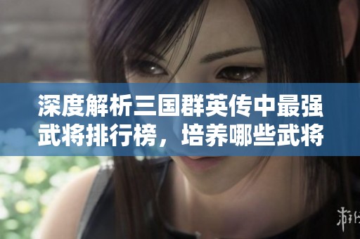 深度解析三国群英传中最强武将排行榜，培养哪些武将能助你逆袭成功