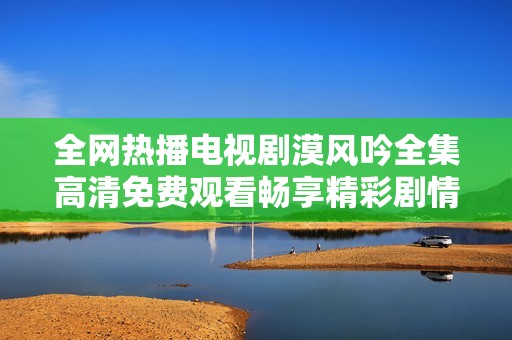 全网热播电视剧漠风吟全集高清免费观看畅享精彩剧情