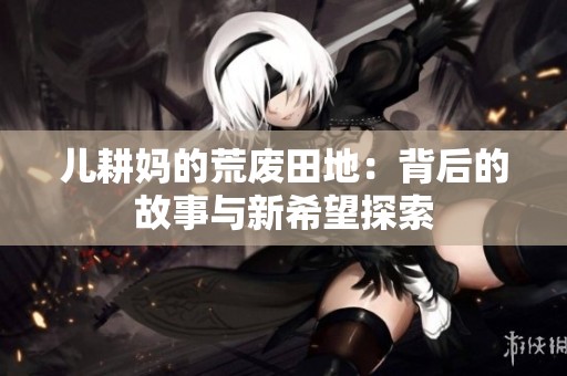 儿耕妈的荒废田地：背后的故事与新希望探索