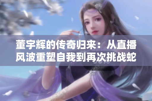 董宇辉的传奇归来：从直播风波重塑自我到再次挑战蛇草水的奋斗旅程