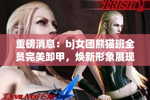重磅消息：bj女团熊猫班全员完美卸甲，焕新形象展现魅力