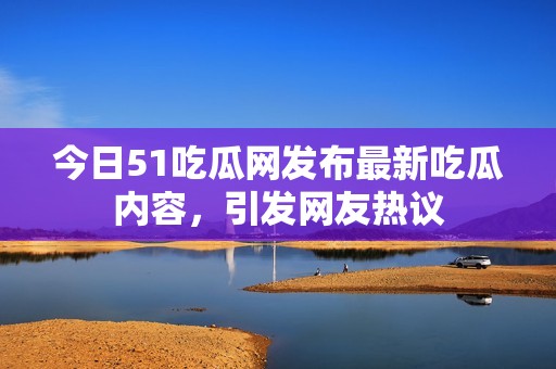 今日51吃瓜网发布最新吃瓜内容，引发网友热议