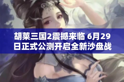 胡莱三国2震撼来临 6月29日正式公测开启全新沙盘战略手游体验