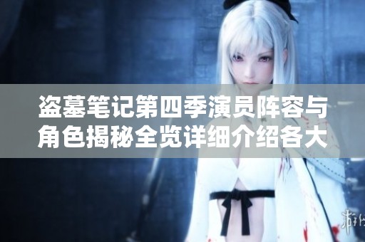 盗墓笔记第四季演员阵容与角色揭秘全览详细介绍各大人物新动态