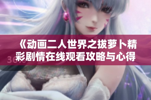 《动画二人世界之拔萝卜精彩剧情在线观看攻略与心得分享》