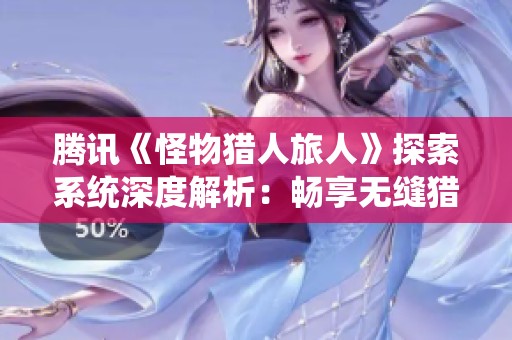 腾讯《怪物猎人旅人》探索系统深度解析：畅享无缝猎场的独特魅力与体验