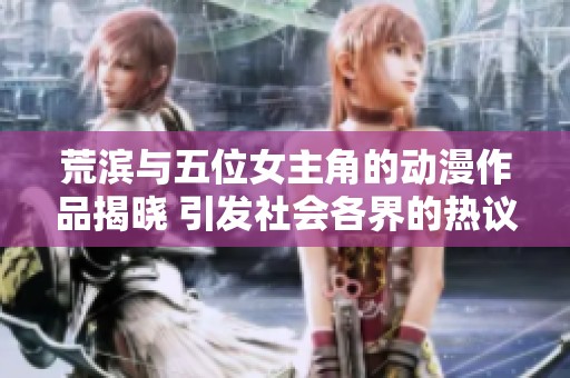 荒滨与五位女主角的动漫作品揭晓 引发社会各界的热议与关注