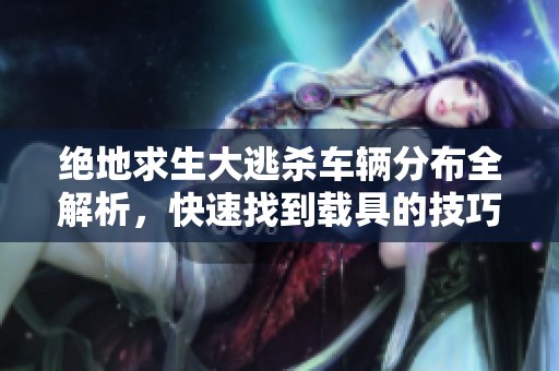 绝地求生大逃杀车辆分布全解析，快速找到载具的技巧揭秘大公开