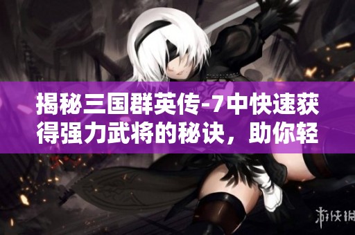 揭秘三国群英传-7中快速获得强力武将的秘诀，助你轻松制霸三国世界