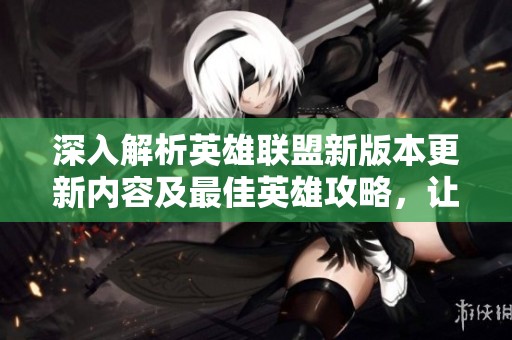 深入解析英雄联盟新版本更新内容及最佳英雄攻略，让玩家轻松提升游戏体验
