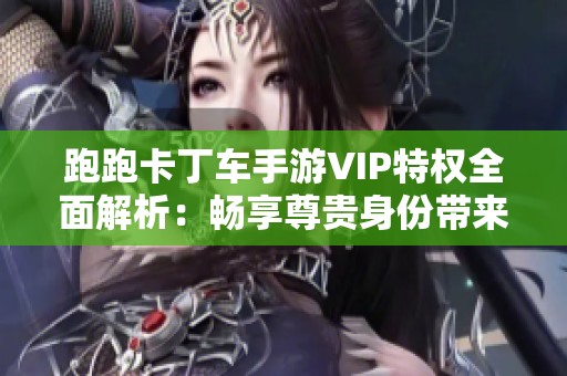 跑跑卡丁车手游VIP特权全面解析：畅享尊贵身份带来的独特游戏体验