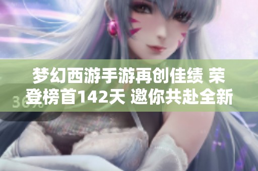 梦幻西游手游再创佳绩 荣登榜首142天 邀你共赴全新冒险挑战之旅