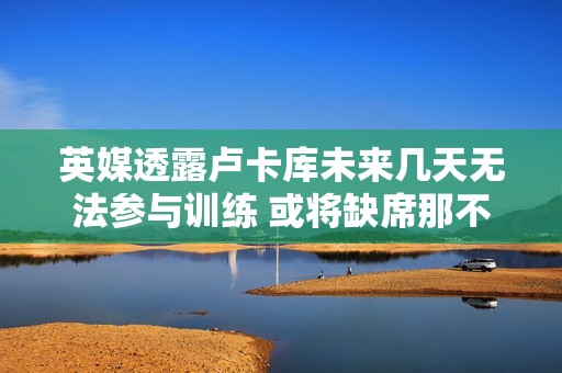 英媒透露卢卡库未来几天无法参与训练 或将缺席那不勒斯对阵罗马的比赛