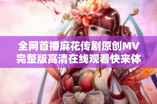 全网首播麻花传剧原创MV完整版高清在线观看快来体验吧