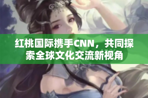 红桃国际携手CNN，共同探索全球文化交流新视角
