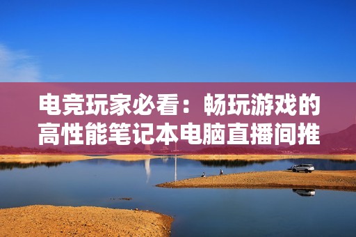 电竞玩家必看：畅玩游戏的高性能笔记本电脑直播间推荐指南