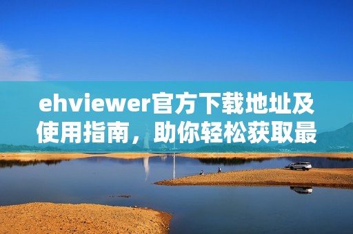 ehviewer官方下载地址及使用指南，助你轻松获取最新版本