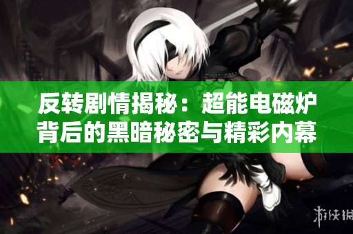 反转剧情揭秘：超能电磁炉背后的黑暗秘密与精彩内幕曝光