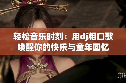 轻松音乐时刻：用dj粗口歌唤醒你的快乐与童年回忆