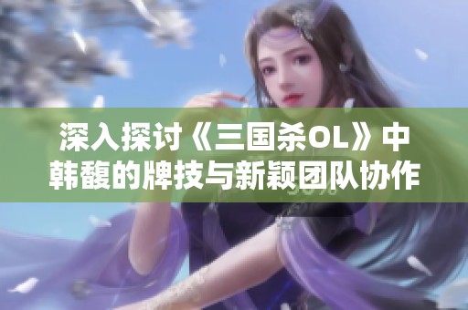 深入探讨《三国杀OL》中韩馥的牌技与新颖团队协作策略分析