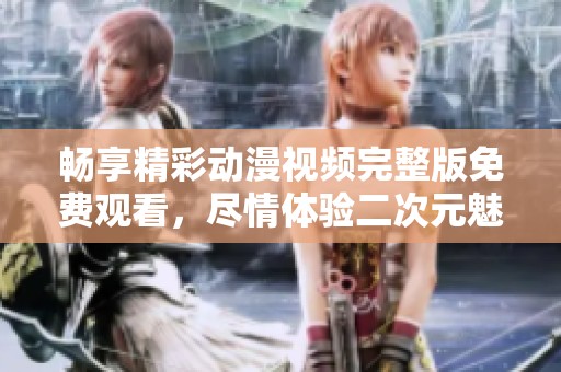 畅享精彩动漫视频完整版免费观看，尽情体验二次元魅力