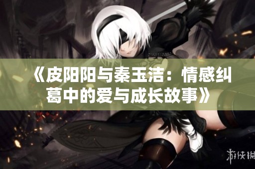 《皮阳阳与秦玉洁：情感纠葛中的爱与成长故事》
