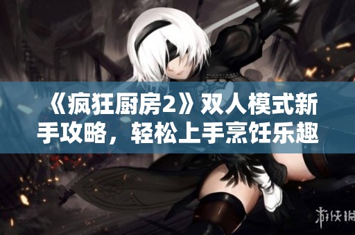 《疯狂厨房2》双人模式新手攻略，轻松上手烹饪乐趣