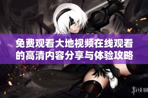 免费观看大地视频在线观看的高清内容分享与体验攻略