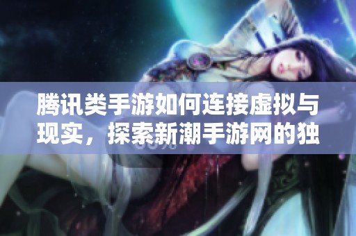腾讯类手游如何连接虚拟与现实，探索新潮手游网的独特魅力与创新体验
