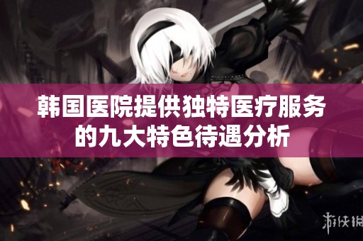 韩国医院提供独特医疗服务的九大特色待遇分析