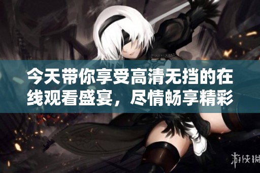 今天带你享受高清无挡的在线观看盛宴，尽情畅享精彩内容