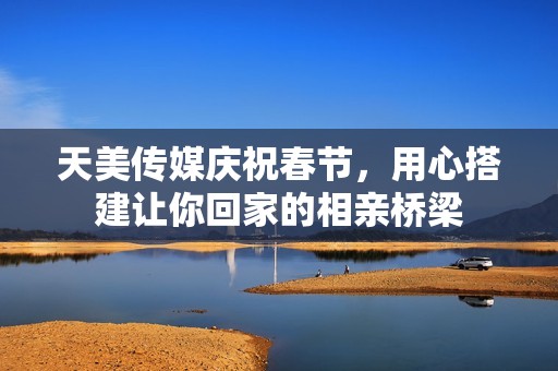 天美传媒庆祝春节，用心搭建让你回家的相亲桥梁